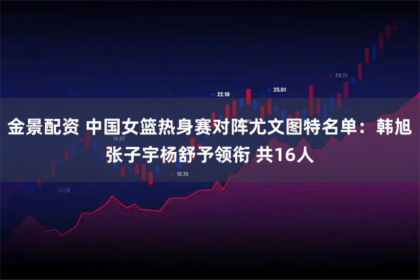 金景配资 中国女篮热身赛对阵尤文图特名单：韩旭张子宇杨舒予领衔 共16人