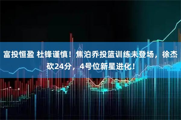 富投恒盈 杜锋谨慎！焦泊乔投篮训练未登场，徐杰砍24分，4号位新星进化！