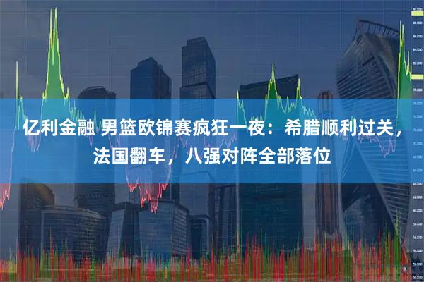 亿利金融 男篮欧锦赛疯狂一夜：希腊顺利过关，法国翻车，八强对阵全部落位