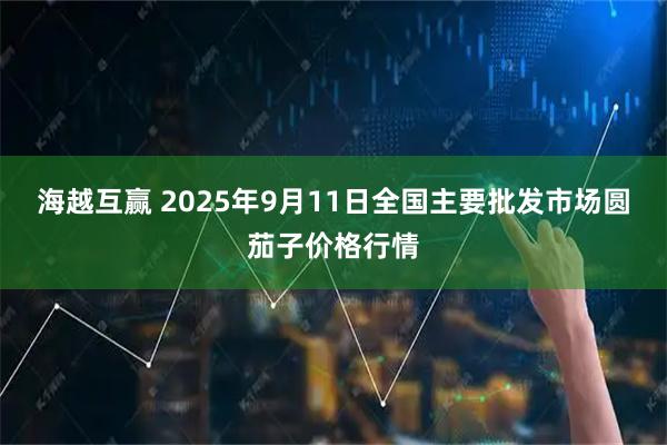 海越互赢 2025年9月11日全国主要批发市场圆茄子价格行情