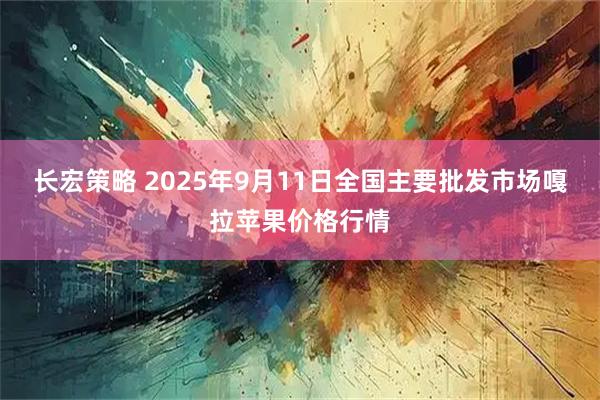 长宏策略 2025年9月11日全国主要批发市场嘎拉苹果价格行情