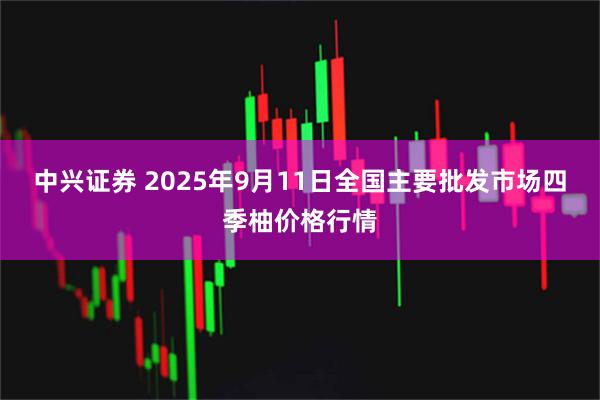 中兴证券 2025年9月11日全国主要批发市场四季柚价格行情