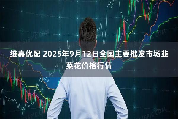 维嘉优配 2025年9月12日全国主要批发市场韭菜花价格行情