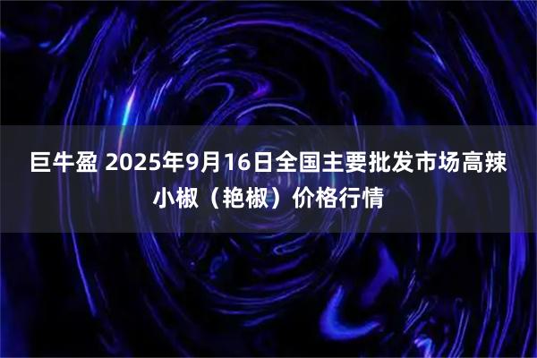 巨牛盈 2025年9月16日全国主要批发市场高辣小椒（艳椒）价格行情