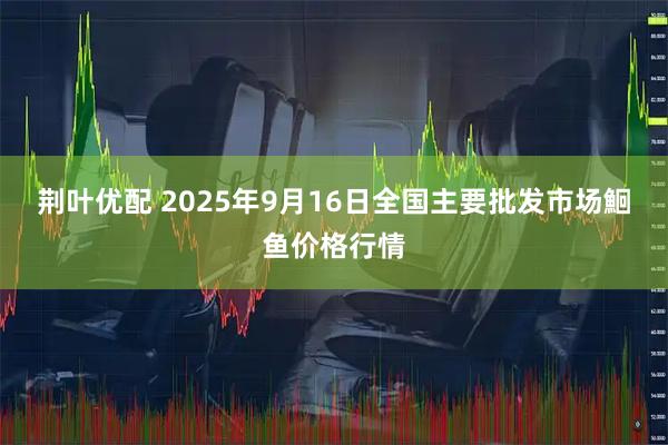 荆叶优配 2025年9月16日全国主要批发市场鮰鱼价格行情