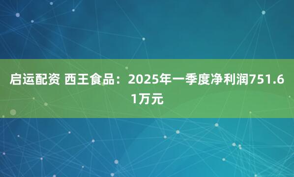 启运配资 西王食品：2025年一季度净利润751.61万元