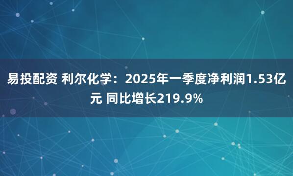 易投配资 利尔化学：2025年一季度净利润1.53亿元 同比增长219.9%
