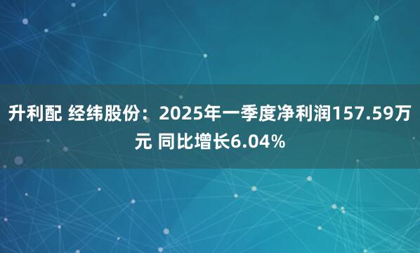 升利配 经纬股份：2025年一季度净利润157.59万元 同比增长6.04%
