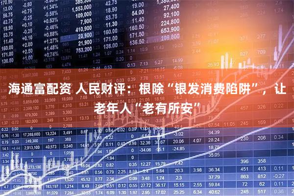 海通富配资 人民财评：根除“银发消费陷阱”，让老年人“老有所安”