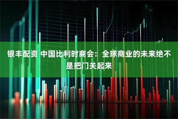 银丰配资 中国比利时商会：全球商业的未来绝不是把门关起来