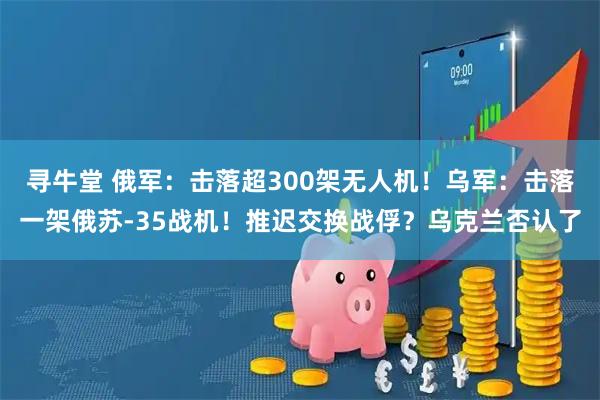 寻牛堂 俄军：击落超300架无人机！乌军：击落一架俄苏-35战机！推迟交换战俘？乌克兰否认了