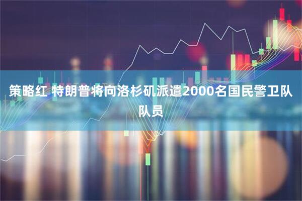 策略红 特朗普将向洛杉矶派遣2000名国民警卫队队员