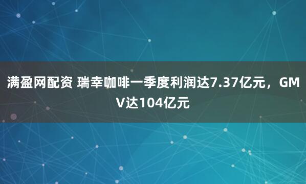 满盈网配资 瑞幸咖啡一季度利润达7.37亿元，GMV达104亿元