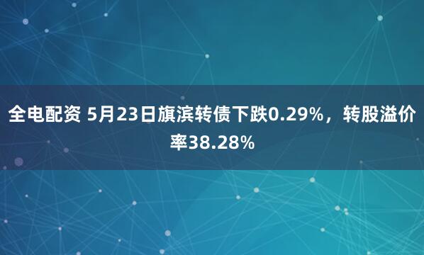 全电配资 5月23日旗滨转债下跌0.29%，转股溢价率38.28%