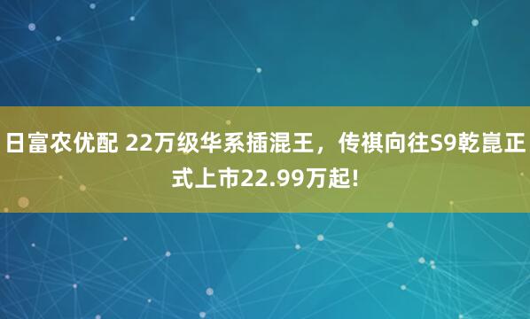 日富农优配 22万级华系插混王，传祺向往S9乾崑正式上市22.99万起!