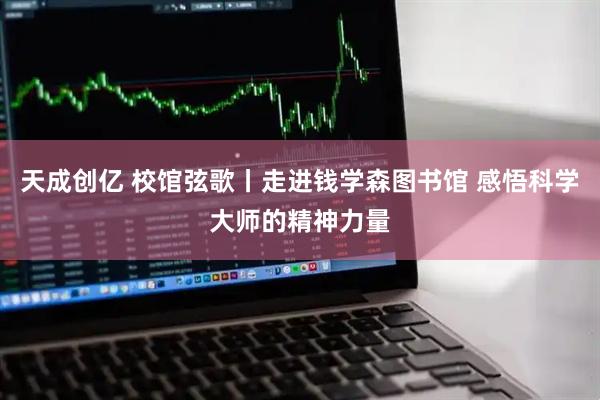 天成创亿 校馆弦歌丨走进钱学森图书馆 感悟科学大师的精神力量