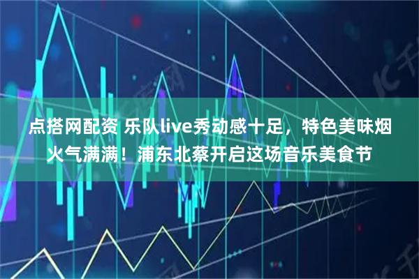 点搭网配资 乐队live秀动感十足，特色美味烟火气满满！浦东北蔡开启这场音乐美食节