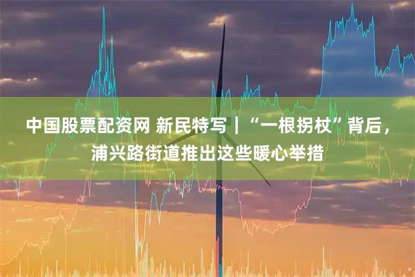 中国股票配资网 新民特写｜“一根拐杖”背后，浦兴路街道推出这些暖心举措