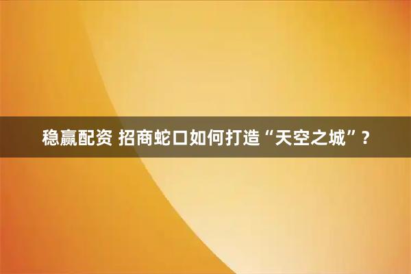 稳赢配资 招商蛇口如何打造“天空之城”？