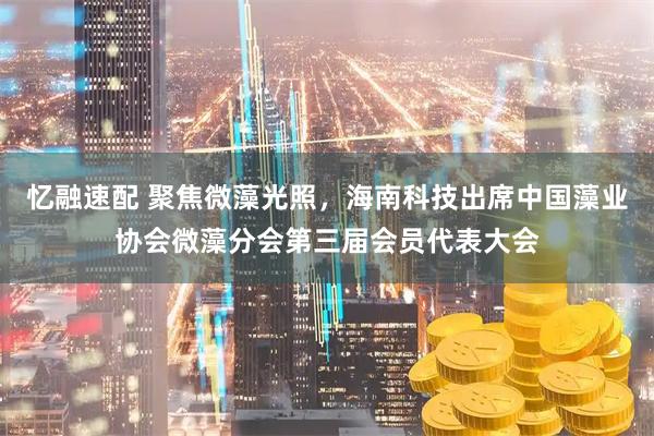 忆融速配 聚焦微藻光照，海南科技出席中国藻业协会微藻分会第三届会员代表大会