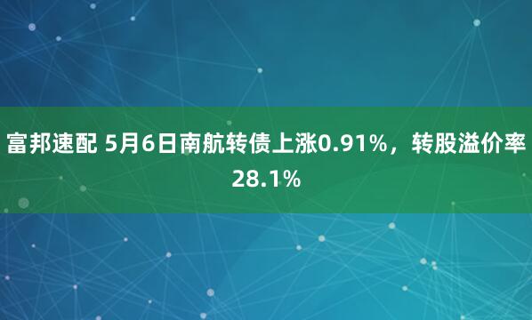 富邦速配 5月6日南航转债上涨0.91%，转股溢价率28.1%