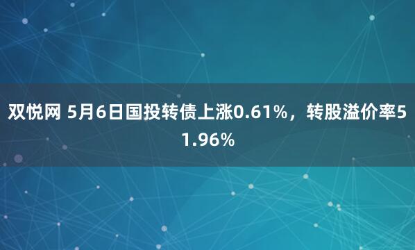 双悦网 5月6日国投转债上涨0.61%，转股溢价率51.96%