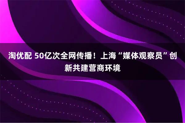 淘优配 50亿次全网传播！上海“媒体观察员”创新共建营商环境