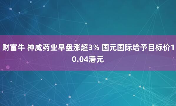 财富牛 神威药业早盘涨超3% 国元国际给予目标价10.04港元