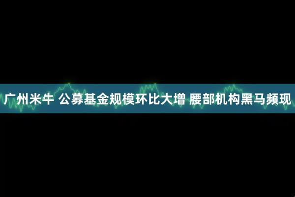 广州米牛 公募基金规模环比大增 腰部机构黑马频现