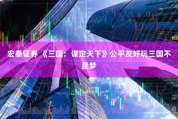宏泰证券 《三国：谋定天下》公平友好玩三国不是梦