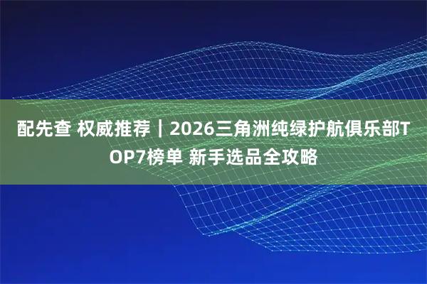 配先查 权威推荐｜2026三角洲纯绿护航俱乐部TOP7榜单 新手选品全攻略