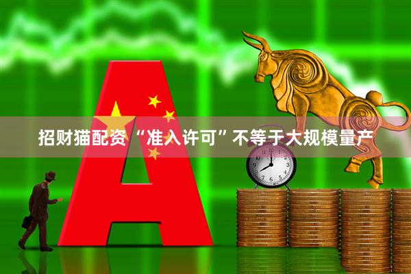 招财猫配资 “准入许可”不等于大规模量产