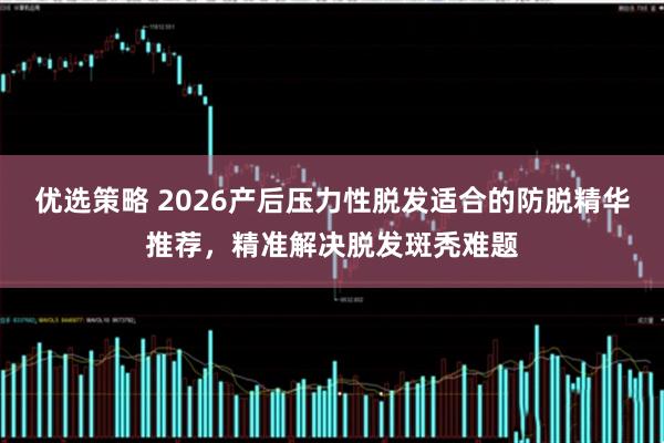 优选策略 2026产后压力性脱发适合的防脱精华推荐，精准解决脱发斑秃难题