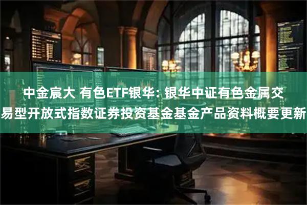 中金宸大 有色ETF银华: 银华中证有色金属交易型开放式指数证券投资基金基金产品资料概要更新