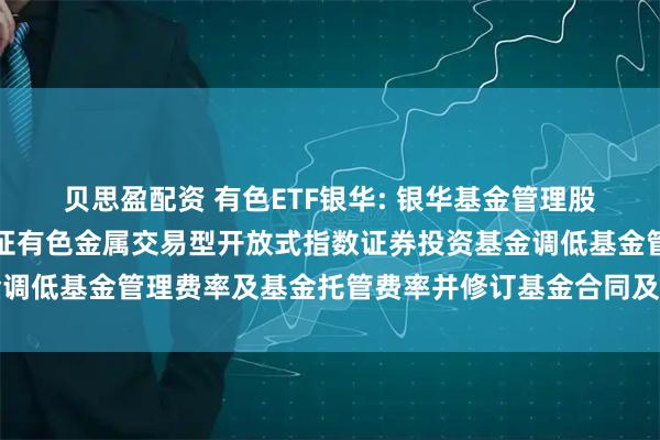 贝思盈配资 有色ETF银华: 银华基金管理股份有限公司关于银华中证有色金属交易型开放式指数证券投资基金调低基金管理费率及基金托管费率并修订基金合同及托管协议的公告