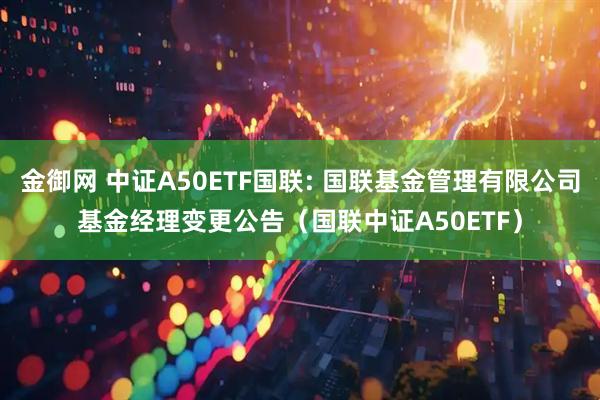 金御网 中证A50ETF国联: 国联基金管理有限公司基金经理变更公告（国联中证A50ETF）