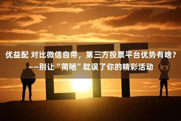 优益配 对比微信自带，第三方投票平台优势有啥？——别让“简陋”耽误了你的精彩活动