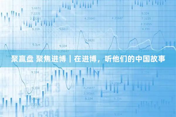 聚赢盘 聚焦进博｜在进博，听他们的中国故事