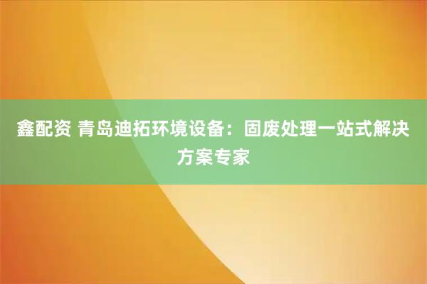 鑫配资 青岛迪拓环境设备：固废处理一站式解决方案专家