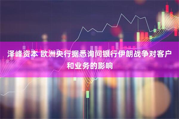 泽峰资本 欧洲央行据悉询问银行伊朗战争对客户和业务的影响