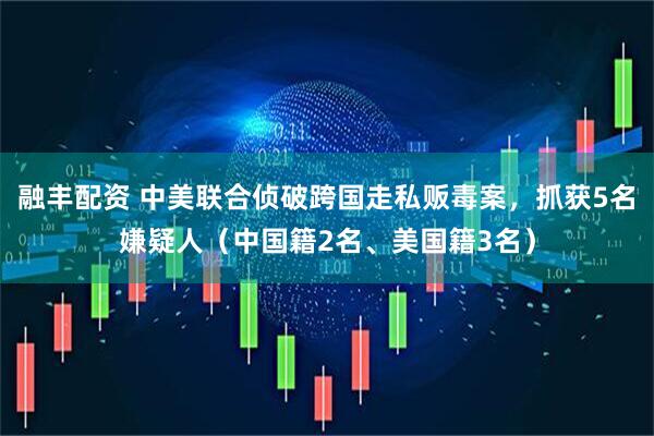 融丰配资 中美联合侦破跨国走私贩毒案，抓获5名嫌疑人（中国籍2名、美国籍3名）