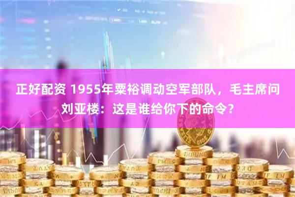 正好配资 1955年粟裕调动空军部队,毛主席问刘亚楼:这是谁给你下的命令?